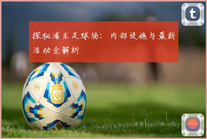 探秘浦东足球场:内部设施与最新活动全解析