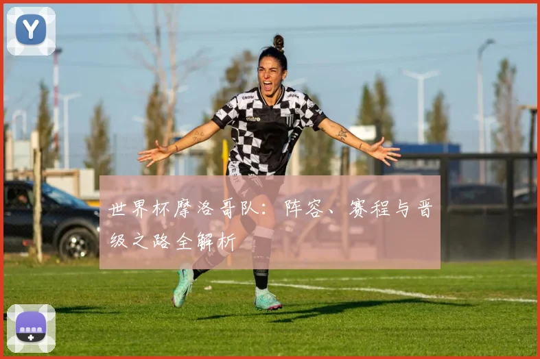 世界杯摩洛哥队：阵容、赛程与晋级之路全解析