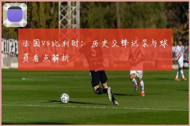 法国vs比利时：历史交锋记录与球员看点解析