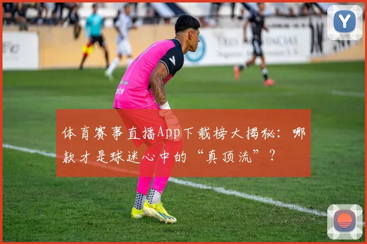体育赛事直播App下载榜大揭秘：哪款才是球迷心中的“真顶流”？