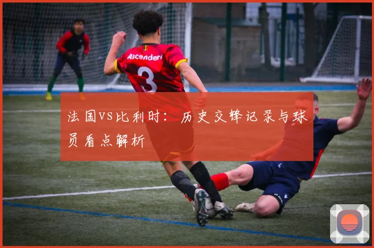 法国vs比利时：历史交锋记录与球员看点解析