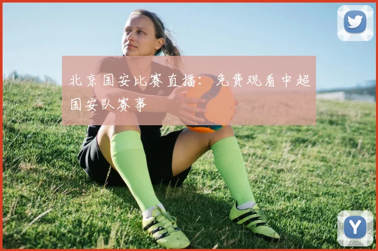 北京国安比赛直播：免费观看中超国安队赛事
