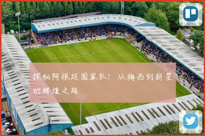 探秘阿根廷国家队：从梅西到新星的辉煌之路